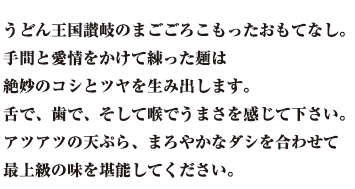  うどん王国讃岐のまごごろこもったおもてなし。 手間と愛情をかけて練った麺は 絶妙のコシとツヤを生み出します。 舌で、歯で、そして喉でうまさを感じて下さい。 アツアツの天ぷら、まろやかなダシを合わせて 最上級の味を堪能してください。 